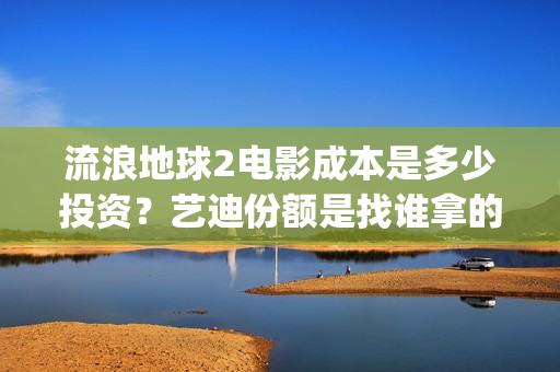 流浪地球2电影成本是多少投资？艺迪份额是找谁拿的？靠谱不？(流浪地球2电影解说)