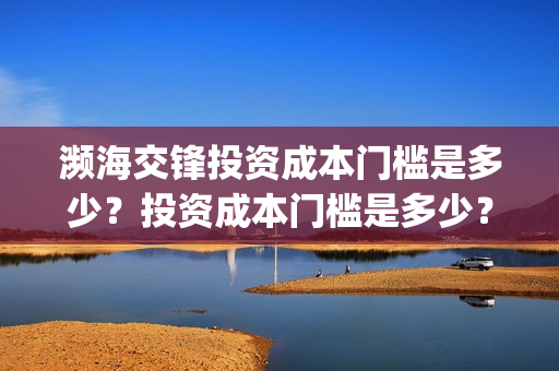 濒海交锋投资成本门槛是多少?投资成本门槛是多少?份额是真实的吗?(濒海交锋投资方) 濒海交锋投资成本门槛是多少?投资成本门槛是多少?份额是真实的吗?(濒海交锋投资方)