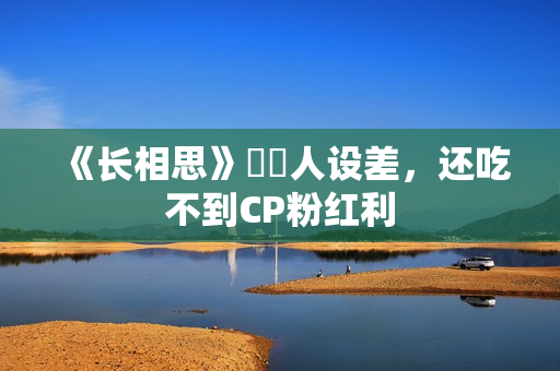 《长相思》玱玹人设差,还吃不到CP粉红利 《长相思》玱玹人设差,还吃不到CP粉红利