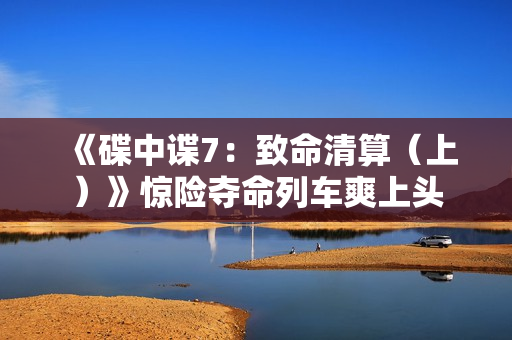 《碟中谍7：致命清算（上）》惊险夺命列车爽上头