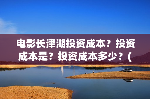 电影长津湖投资成本？投资成本是？投资成本多少？(电影长津湖投资公司)