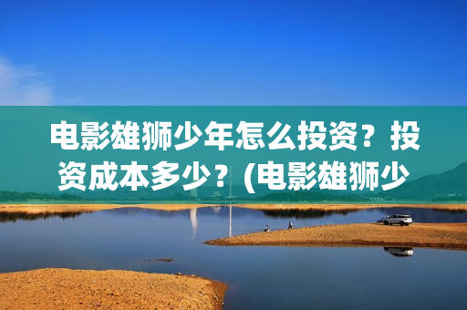 电影雄狮少年怎么投资?投资成本多少?(电影雄狮少年怎么拍的) 电影雄狮少年怎么投资?投资成本多少?(电影雄狮少年怎么拍的)