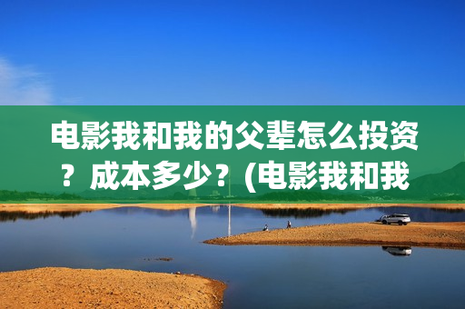 电影我和我的父辈怎么投资？成本多少？(电影我和我的父辈简介)