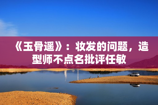 《玉骨遥》：妆发的问题，造型师不点名批评任敏