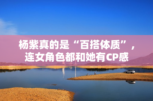 杨紫真的是“百搭体质”，连女角色都和她有CP感
