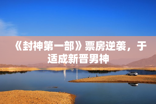 《封神第一部》票房逆袭，于适成新晋男神