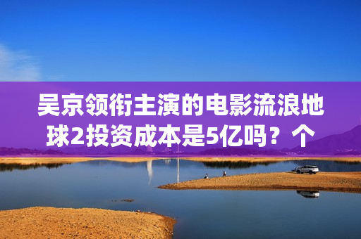 吴京领衔主演的电影流浪地球2投资成本是5亿吗？个人怎么参与投资？(吴京演的电影片)
