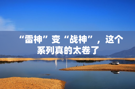 “雷神”变“战神”,这个系列真的太卷了 “雷神”变“战神”,这个系列真的太卷了