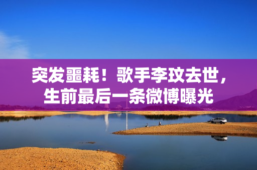 突发噩耗!歌手李玟去世,生前最后一条微博曝光 突发噩耗!歌手李玟去世,生前最后一条微博曝光
