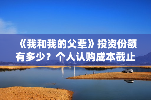 《我和我的父辈》投资份额有多少？个人认购成本截止了吗？怎么参与(《我和我的父辈》电影免费观看)