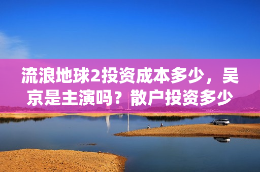 流浪地球2投资成本多少，吴京是主演吗？散户投资多少钱参与一份？(流浪地球2vcr)