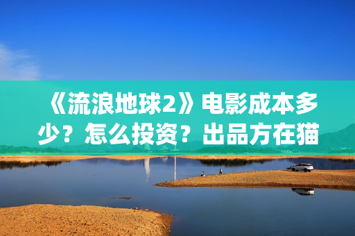 《流浪地球2》电影成本多少？怎么投资？出品方在猫眼吗？(流浪地球2上映时间)