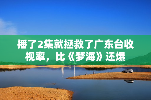 播了2集就拯救了广东台收视率,比《梦海》还爆 播了2集就拯救了广东台收视率,比《梦海》还爆