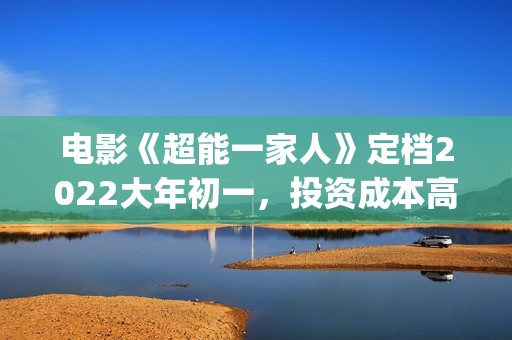 电影《超能一家人》定档2022大年初一，投资成本高吗?(超能一家人百度百科)