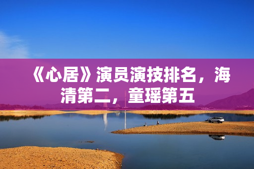 《心居》演员演技排名，海清第二，童瑶第五