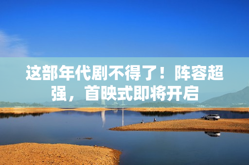 这部年代剧不得了！阵容超强，首映式即将开启