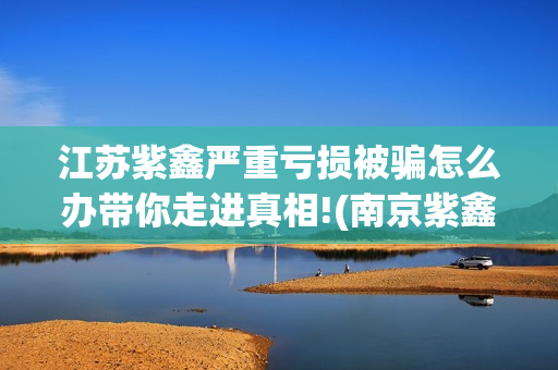 江苏紫鑫严重亏损被骗怎么办带你走进真相!(南京紫鑫投资)