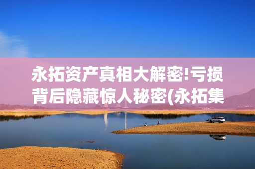永拓资产真相大解密!亏损背后隐藏惊人秘密(永拓集团怎么样)