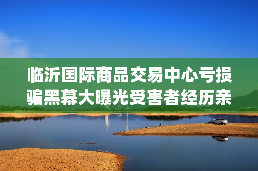 临沂国际商品交易中心亏损骗黑幕大曝光受害者经历亲述不可思议(临沂国际商品交易中心合法吗)