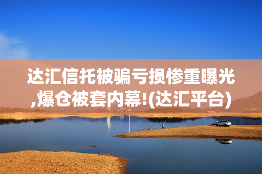 达汇信托被骗亏损惨重曝光,爆仓被套内幕!(达汇平台)