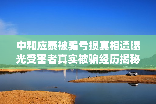中和应泰被骗亏损真相遭曝光受害者真实被骗经历揭秘。(中和应泰是什么企业)