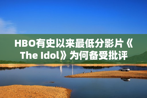HBO有史以来最低分影片《The Idol》为何备受批评