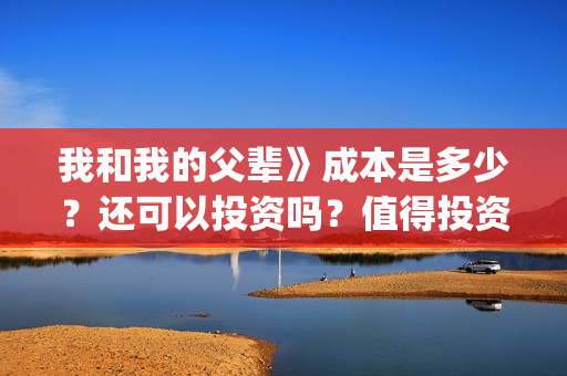 我和我的父辈》成本是多少?还可以投资吗?值得投资吗?(我和我的父辈演员表) 我和我的父辈》成本是多少?还可以投资吗?值得投资吗?(我和我的父辈演员表)