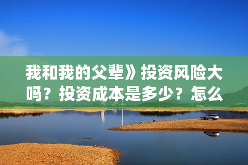 我和我的父辈》投资风险大吗？投资成本是多少？怎么认购？(我和我的父辈在线观看免费全集电视剧)