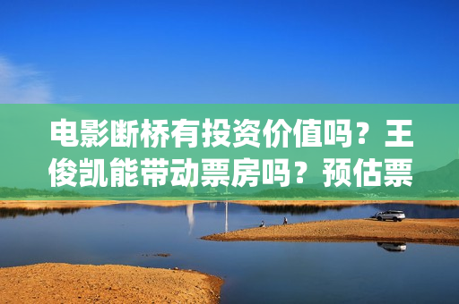 电影断桥有投资价值吗？王俊凯能带动票房吗？预估票房收益有多少?(电影断桥导演)