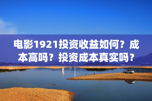 电影1921投资收益如何?成本高吗?投资成本真实吗?(电影1921投资和预计票房) 电影1921投资收益如何?成本高吗?投资成本真实吗?(电影1921投资和预计票房)