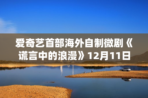 爱奇艺首部海外自制微剧《谎言中的浪漫》12月11日上线国际版(爱奇艺海外市场)