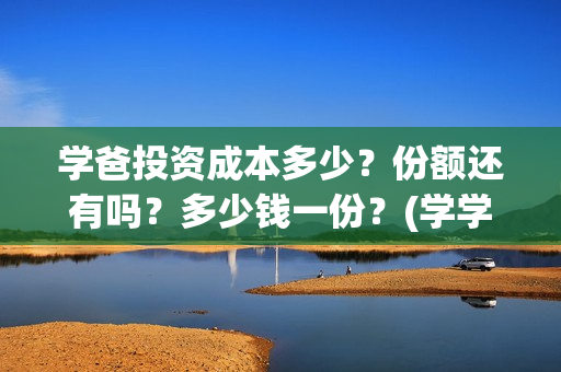 学爸投资成本多少？份额还有吗？多少钱一份？(学学投资)