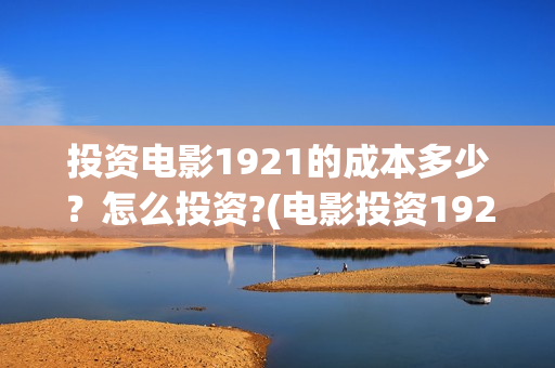 投资电影1921的成本多少？怎么投资?(电影投资1921是真的吗)