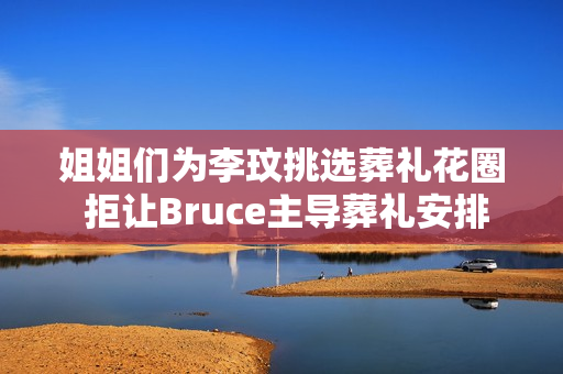姐姐们为李玟挑选葬礼花圈 拒让Bruce主导葬礼安排
