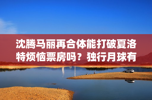 沈腾马丽再合体能打破夏洛特烦恼票房吗？独行月球有投资优势吗？(沈腾马丽合作的第二部电影)