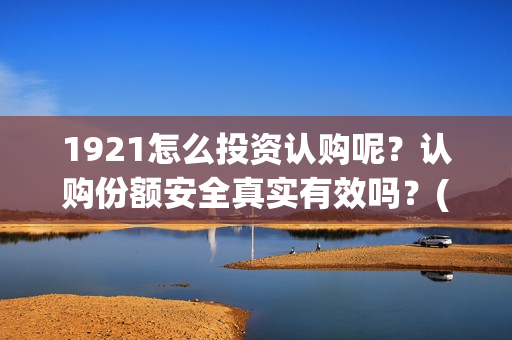 1921怎么投资认购呢？认购份额安全真实有效吗？(1921投资赚钱吗)