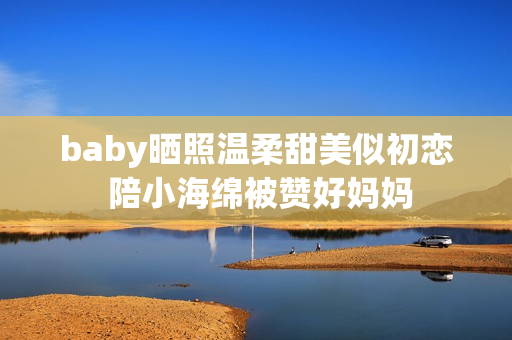 baby晒照温柔甜美似初恋 陪小海绵被赞好妈妈