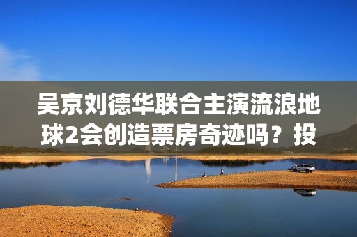 吴京刘德华联合主演流浪地球2会创造票房奇迹吗？投资收益有前景吗？(吴京刘德华电影)
