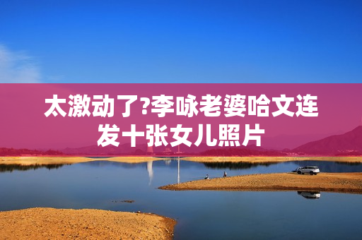 太激动了?李咏老婆哈文连发十张女儿照片