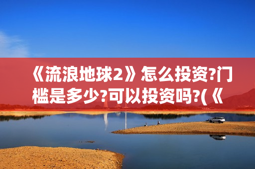 《流浪地球2》怎么投资?门槛是多少?可以投资吗?(《流浪地球2》电影)