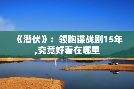 《潜伏》:领跑谍战剧15年,究竟好看在哪里 《潜伏》:领跑谍战剧15年,究竟好看在哪里