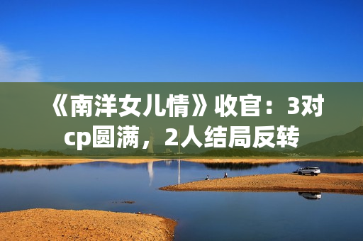 《南洋女儿情》收官：3对cp圆满，2人结局反转