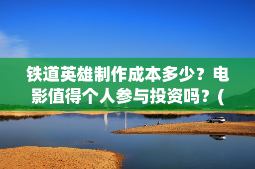 铁道英雄制作成本多少？电影值得个人参与投资吗？(铁道英雄制片人)