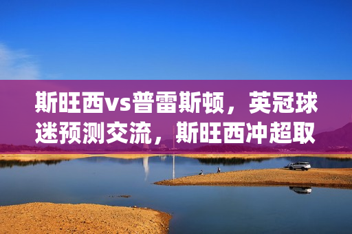 斯旺西vs普雷斯顿，英冠球迷预测交流，斯旺西冲超取胜心切(斯旺西对普利茅斯)