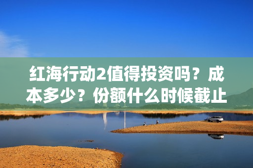 红海行动2值得投资吗？成本多少？份额什么时候截止？(红海行动值得喜欢的理由)