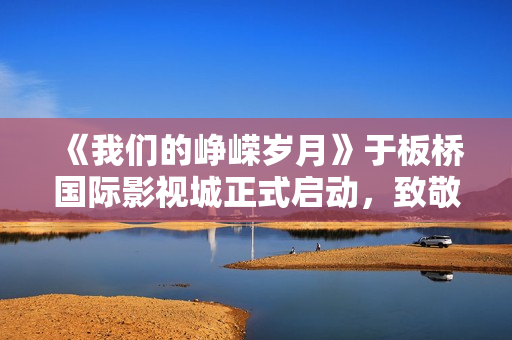 《我们的峥嵘岁月》于板桥国际影视城正式启动,致敬“筑梦苍穹”的中国航天人 《我们的峥嵘岁月》于板桥国际影视城正式启动,致敬“筑梦苍穹”的中国航天人