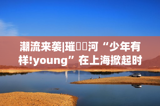 潮流来袭|璀燦瑆河“少年有样!young”在上海掀起时尚风暴