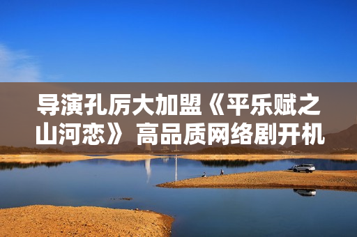 导演孔厉大加盟《平乐赋之山河恋》 高品质网络剧开机倒计时