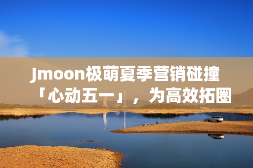 Jmoon极萌夏季营销碰撞「心动五一」，为高效拓圈给出新解法
