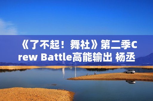 《了不起！舞社》第二季Crew Battle高能输出 杨丞琳郑秀妍高瀚宇李斯丹妮程潇赞多上头
